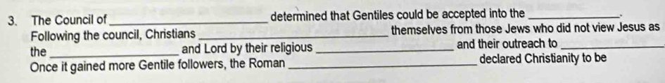 The Council of _determined that Gentiles could be accepted into the_ 
、 
Following the council, Christians _themselves from those Jews who did not view Jesus as 
the _and Lord by their religious _and their outreach to_ 
Once it gained more Gentile followers, the Roman _declared Christianity to be