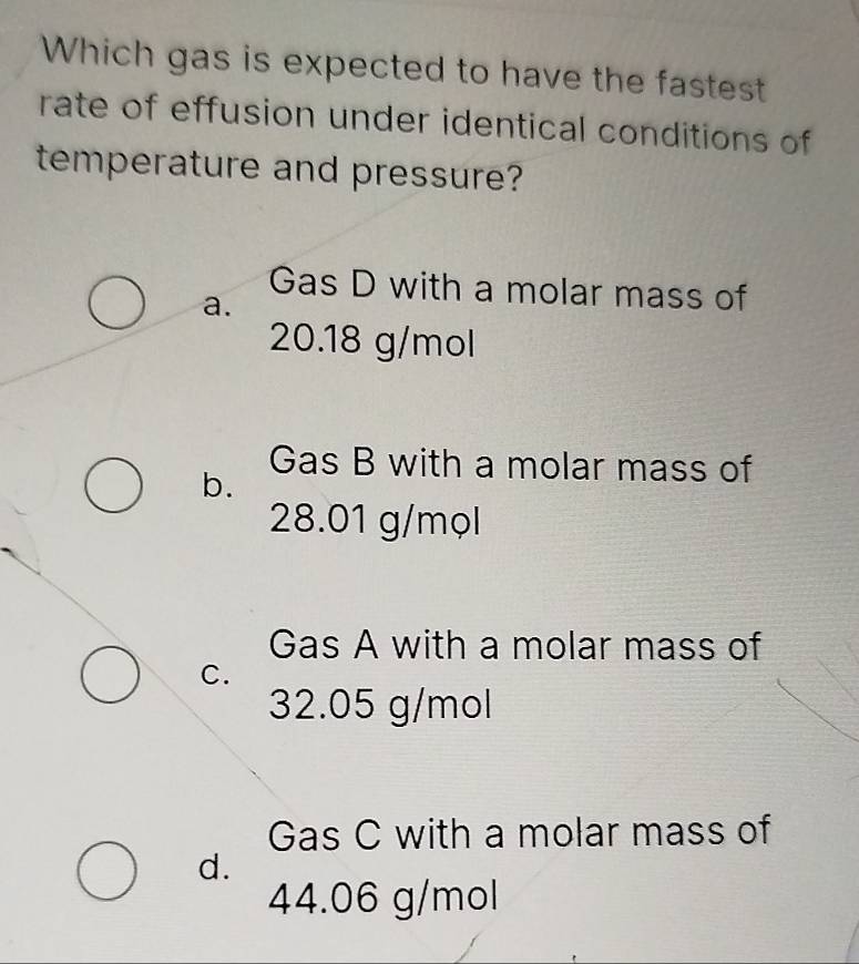 Which gas is expected to have the fastest
rate of effusion under identical conditions of
temperature and pressure?
Gas D with a molar mass of
a.
20.18 g/mol
Gas B with a molar mass of
b.
28.01 g/mọl
Gas A with a molar mass of
C.
32.05 g/mol
Gas C with a molar mass of
d.
44.06 g/mol