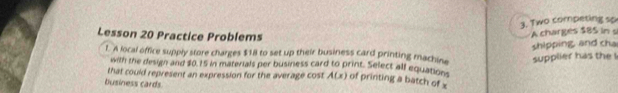 Two competing sp 
Lesson 20 Practice Problems 
A charges $85 in s 
shipping, and cha 
l. A local office supply store charges $1l to set up their business card printing machine supplier has the ! 
with the design and $0.15 in materials per business card to print. Select all equation 
that could represent an expression for the average cost A(x) of printing a batch of x
business cards