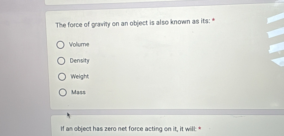 The force of gravity on an object is also known as its: *
Volume
Density
Weight
Mass
If an object has zero net force acting on it, it will: *