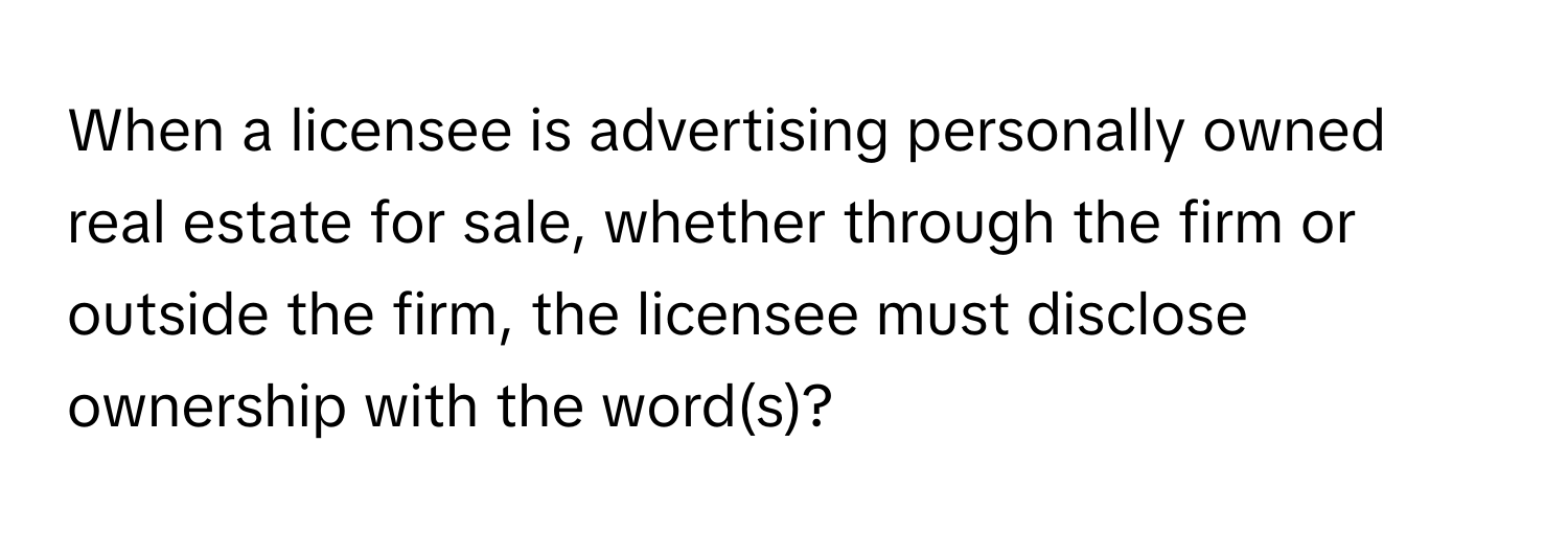 When a licensee is advertising personally owned real estate for sale, whether through the firm or outside the firm, the licensee must disclose ownership with the word(s)?