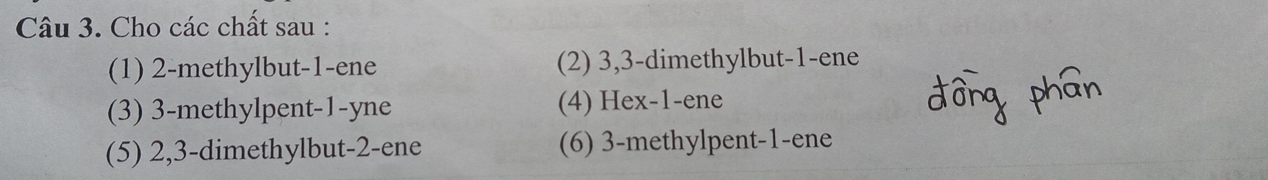 Cho các chất sau :
(1) 2 -methylbut -1 -ene (2) 3, 3 -dimethylbut -1 -ene
(3) 3 -methylpent -1 -yne (4) Hex -1 -ene
(5) 2, 3 -dimethylbut -2 -ene (6) 3 -methylpent -1 -ene