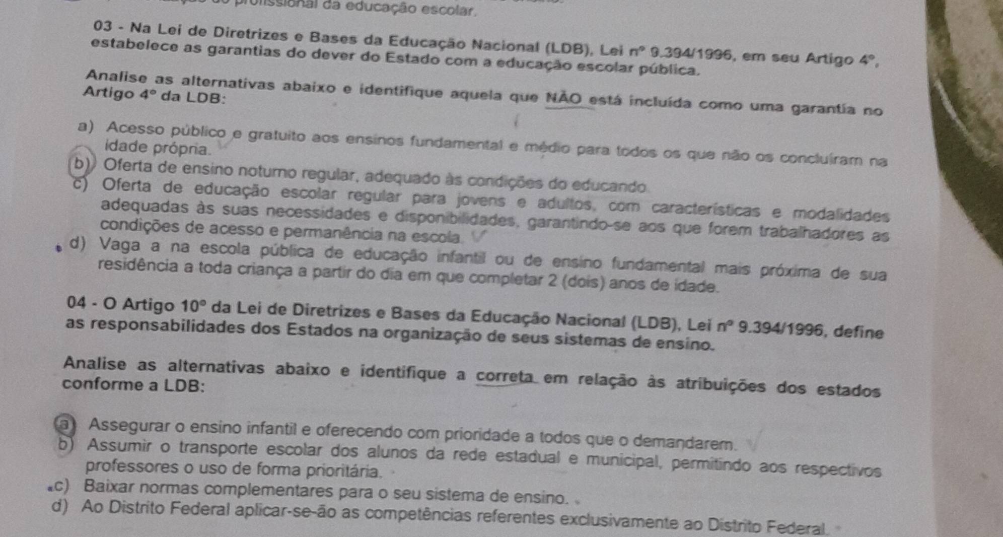 Dissional da educação escolar.
03 - Na Lei de Diretrizes e Bases da Educação Nacional (LDB), Lei n° 9.394/1996, em seu Artigo 4°,
estabelece as garantias do dever do Estado com a educação escolar pública.
Analise as alternativas abaixo e identifique aquela que NÃO está incluída como uma garantía no
Artigo 4° da LDB:
a) Acesso público e gratuito aos ensinos fundamental e médio para todos os que não os concluíram na
idade própria.
b) Oferta de ensino noturno regular, adequado às condições do educando.
c) Oferta de educação escolar regular para jovens e adultos, com características e modalidades
adequadas às suas necessidades e disponibilidades, garantindo-se aos que forem trabalhadores as
condições de acesso e permanência na escola.
d) Vaga a na escola pública de educação infantil ou de ensino fundamental mais próxima de sua
residência a toda criança a partir do dia em que completar 2 (dois) anos de idade.
04 - O Artigo 10° da Lei de Diretrizes e Bases da Educação Nacional (LDB), Lei n° 9.394/1996, define
as responsabilidades dos Estados na organização de seus sistemas de ensino.
Analise as alternativas abaixo e identifique a correta em relação às atribuições dos estados
conforme a LDB:
a Assegurar o ensino infantil e oferecendo com prioridade a todos que o demandarem.
b) Assumir o transporte escolar dos alunos da rede estadual e municipal, permitindo aos respectivos
professores o uso de forma prioritária.
ac) Baixar normas complementares para o seu sistema de ensino. 
d) Ao Distrito Federal aplicar-se-ão as competências referentes exclusivamente ao Distrito Federal.