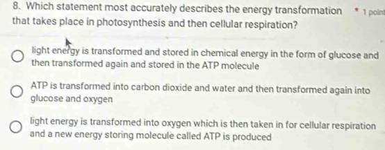 Which statement most accurately describes the energy transformation * 1 polin
that takes place in photosynthesis and then cellular respiration?
light energy is transformed and stored in chemical energy in the form of glucose and
then transformed again and stored in the ATP molecule
ATP is transformed into carbon dioxide and water and then transformed again into
glucose and oxygen
light energy is transformed into oxygen which is then taken in for cellular respiration
and a new energy storing molecule called ATP is produced