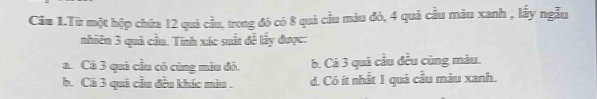 Câu 1.Từ một hộp chứa 12 quá cầu, trong đó có 8 quả cầu màu đó, 4 quả cầu màu xanh , lấy ngẫu
nhiên 3 quả cần. Tính xác suất đễ lấy được:
a. Câ 3 quả cầu có cùng màn đỏ. b. Cá 3 quả cầu đều cùng màu.
b. Cả 3 quả cầu đều khác màu . d. Có ít nhất 1 quả cầu màu xanh.