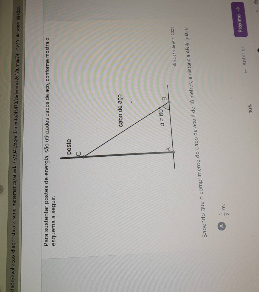 dade/avaliacao-diagnostica-2-serie-matematica/atividade/3941/agendamento/45470/caderno/4261/turma/748212/?optativas=false&qu....
Para sustentar postes de energia, são utilizados cabos de aço, conforme mostra o
esquema a seguir.
Edição de arte, 2023
Sabendo que o comprimento do cabo de aço é de 18 metros, a distância AB é igual a
A  1/2 m.
Anterior Próximo →
30%