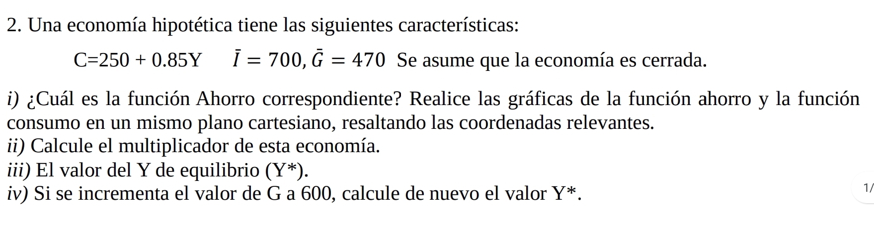 Una economía hipotética tiene las siguientes características:
C=250+0.85Y overline I=700, overline G=470 Se asume que la economía es cerrada. 
i) ¿Cuál es la función Ahorro correspondiente? Realice las gráficas de la función ahorro y la función 
consumo en un mismo plano cartesiano, resaltando las coordenadas relevantes. 
ii) Calcule el multiplicador de esta economía. 
iii) El valor del Y de equilibrio (Y^*). 
iv) Si se incrementa el valor de G a 600, calcule de nuevo el valor Y *. 
1/