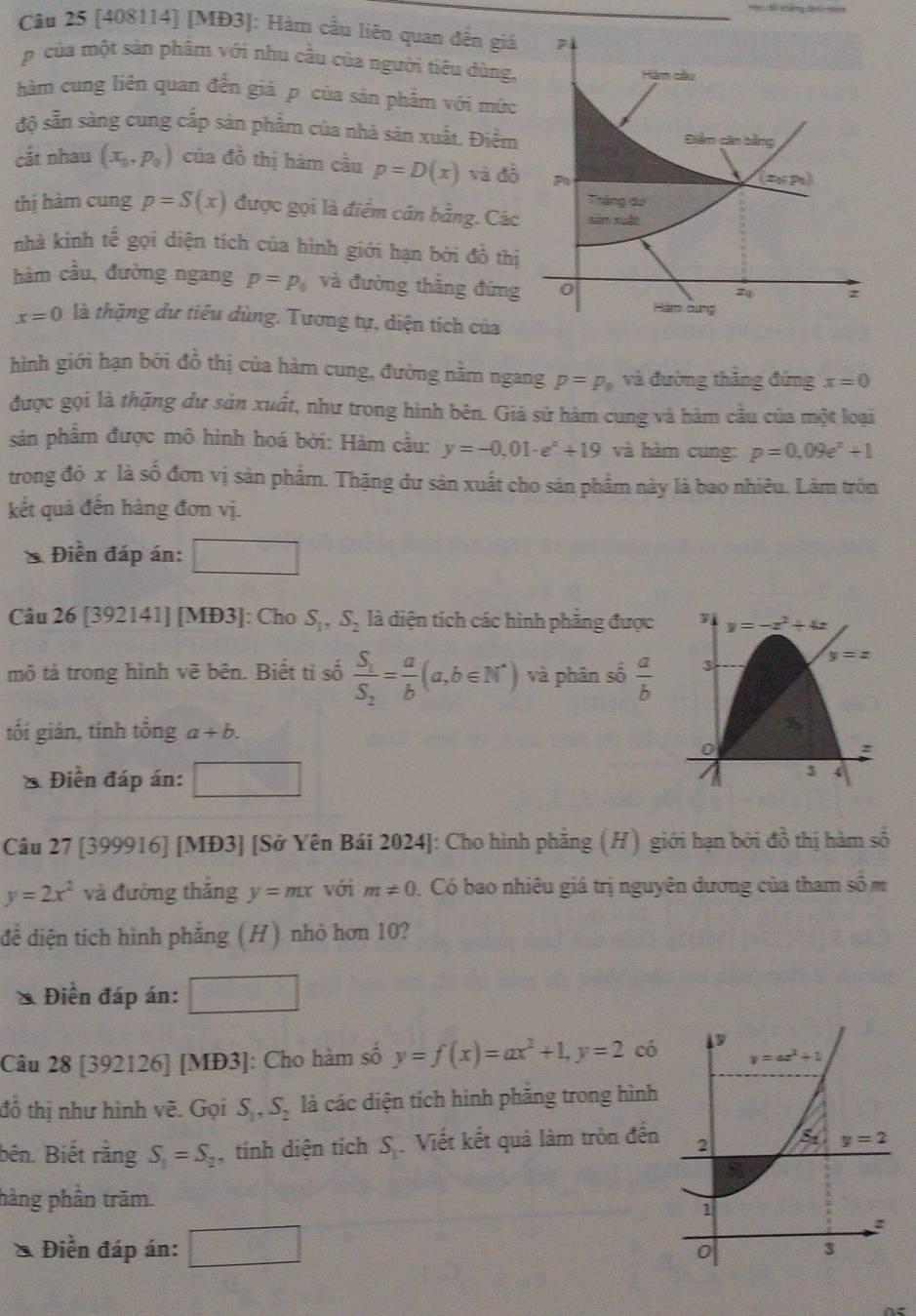 [408114] [MĐ3]: Hàm cầu liên quan đến giá
p của một sản phẩm với nhu cầu của người tiêu dùng,
hàm cung liên quan đến giả p của sản phẩm với múc
độ sẵn sàng cung cấp sản phẩm của nhà sản xuất. Điểm
cắt nhau (x_0,p_0) của đồ thị hàm cầu p=D(x) và đồ
thị hàm cung p=S(x) được gọi là điểm cân bằng. Các
nhà kinh tế gọi diện tích của hình giới hạn bởi đồ th
hàm cầu, đường ngang p=p_0 và đường thắng đứng
x=0 là thặng dư tiêu dùng. Tương tự, diện tích của
hình giới hạn bởi đồ thị của hàm cung, đường nằm ngang p=p_0 và đường thăng đứng x=0
được gọi là thặng dư sản xuất, như trong hình bên. Giả sử hàm cung và hàm cầu của một loại
sản phẩm được mô hình hoá bởi: Hàm cầu: y=-0,01· e^x+19 và hàm cung: p=0,09e^x+1
trong đó x là số đơn vị sản phẩm. Thặng dư sản xuất cho sản phẩm này là bao nhiêu. Làm tròn
kết quả đến hàng đơn vị.
* Điền đáp án:
Câu 26 [392141] [MĐ3]: Cho S_1,S_2 là diện tích các hình phẳng được
mô tả trong hình vẽ bên. Biết ti số frac S_1S_2= a/b (a,b∈ N^*) và phân số  a/b 
tối gián, tính tổng a+b.
* Điền đáp án:
Câu 27 [399916] [MĐ3] [Sở Yên Bái 2024]: Cho hình phẳng (H) giới hạn bởi đồ thị hàm số
y=2x^2 và đường thắng y=mx với m!= 0 0. Có bao nhiêu giá trị nguyên dương của tham số m
để diện tích hình phẳng (H) nhỏ hơn 10?
* Điễn đáp án:
Câu 28 [392126] [MĐ3]: Cho hàm số y=f(x)=ax^2+1,y=2 có
đồ thị như hình vẽ. Gọi S_1,S_2 là các diện tích hình phẳng trong hình
bên. Biết rằng S_1=S_2 , tính diện tích S_1 Viết kết quả làm tròn đến
hàng phần trăm.
* Điền đáp án: □