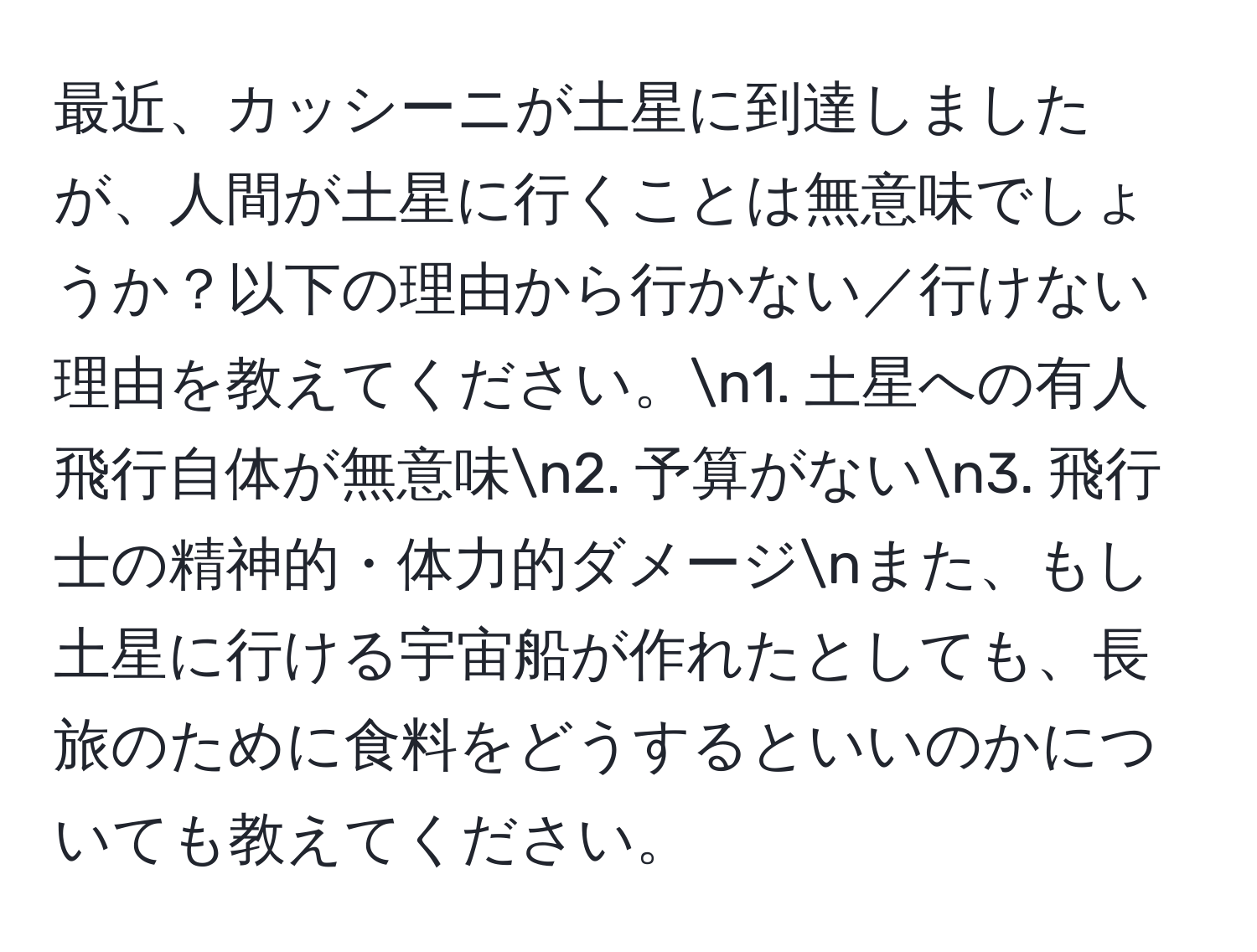 最近、カッシーニが土星に到達しましたが、人間が土星に行くことは無意味でしょうか？以下の理由から行かない／行けない理由を教えてください。n1. 土星への有人飛行自体が無意味n2. 予算がないn3. 飛行士の精神的・体力的ダメージnまた、もし土星に行ける宇宙船が作れたとしても、長旅のために食料をどうするといいのかについても教えてください。