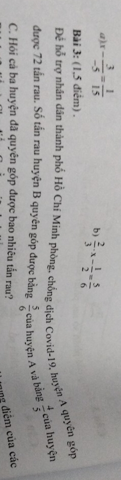 x- 3/-5 = 1/15 
b)  2/3 · x- 1/2 = 5/6 
Bài 3: (1,5 điểm) . 
Để hỗ trợ nhân dân thành phố Hồ Chí Minh phòng, chống dịch Covid-19, huyện A quyên góp 
được 72 tấn rau. Số tấn rau huyện B quyên góp được bằng của huyện A và bằng  4/5  của huyện
 5/6 
C. Hỏi cả ba huyện đã quyên góp được bao nhiêu tấn rau? 
ung điểm của các