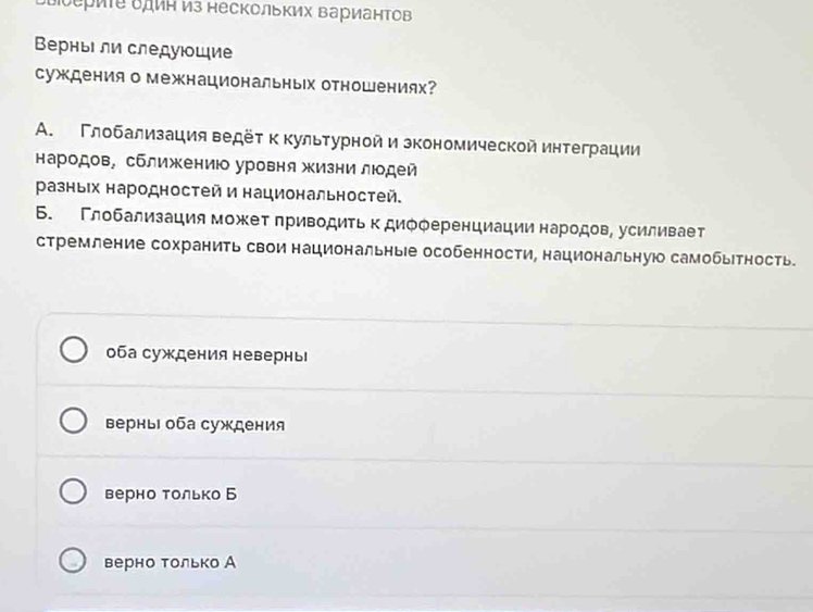 δыоериτе δдин из нескольΚих ΒарианΤов
Βерныι ли следуюοщие
суждения о межнациональньх отношениях?
A. Γлοбализация ведёτ κкультурной и зкономической интеграции
народов, сближениюо уровня жизни люодей
разньех народностей и национальностей.
Б. Γлοбализация может πриводиτь к диόφеренциации народов, усиливает
стремление сохранить свои национальные особенности, национальнуюо самобьтность
оба суждения невернь
верны оба суждения
верно только Б
верно только А