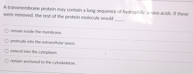 A transmembrane protein may contain a long sequence of hydrophilic amino acids. If these
were removed, the rest of the protein molecule would_ _.
remain inside the membrane.
protrude into the extracellular space.
extend into the cytoplasm.
remain anchored to the cytoskeleton.