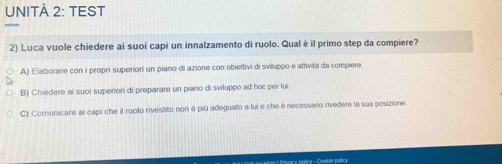 UNITÀ 2: TEST
2) Luca vuole chiedere ai suoi capi un innalzamento di ruolo. Qual è il primo step da compiere?
A) Elaborare con i propri superiori un piano di azione con obiettivi di sviluppo e attività da compiere.
B) Chiedere ai suoi superiori di preparare un piano di sviluppo ad hoc per lui.
C) Comunicare ai capi che il ruolo rivestito non è più adeguato a lui e che è necessano rivedere la sua posizione.
* ntar I Privacy policy - Cookie policy