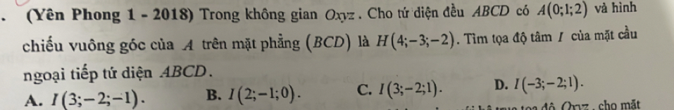 (Yên Phong 1 - 2018) Trong không gian Oxyz. Cho tứ diện đều ABCD có A(0;1;2) và hình
chiếu vuông góc của A trên mặt phẳng (BCD) là H(4;-3;-2). Tìm tọa độ tâm / của mặt cầu
ngoại tiếp tứ diện ABCD.
A. I(3;-2;-1). B. I(2;-1;0). C. I(3;-2;1). D. I(-3;-2;1). 
đ ộ Orız , cho mặt