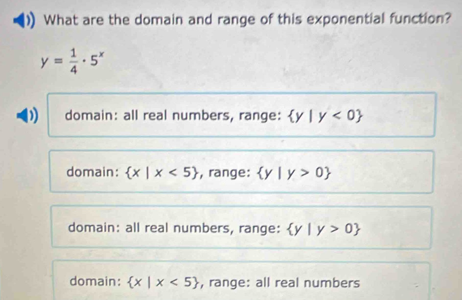 What are the domain and range of this exponential function?
y= 1/4 · 5^x
) domain: all real numbers, range:  y|y<0
domain:  x|x<5 , range:  y|y>0
domain: all real numbers, range:  y|y>0
domain:  x|x<5 , range: all real numbers