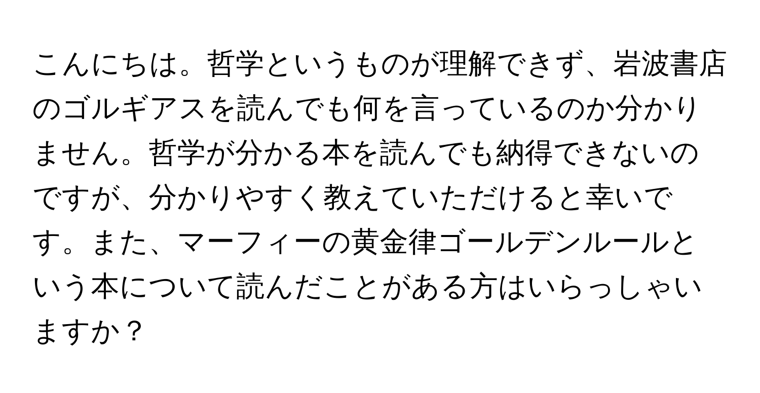 こんにちは。哲学というものが理解できず、岩波書店のゴルギアスを読んでも何を言っているのか分かりません。哲学が分かる本を読んでも納得できないのですが、分かりやすく教えていただけると幸いです。また、マーフィーの黄金律ゴールデンルールという本について読んだことがある方はいらっしゃいますか？