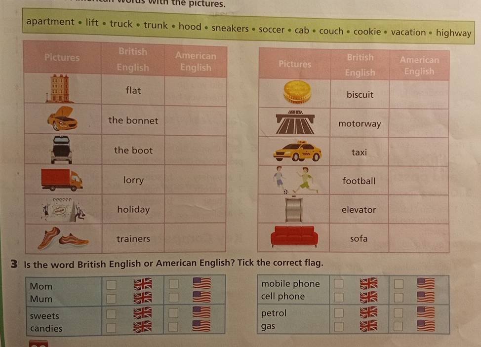 oras with the pictures.
apartment • lift • truck • trunk • hood • sneakers • soccer • cab • couch • cookie • vacation • highway



3 Is the word British English or American English? Tick the correct flag.
Mom mobile phone
Mum cell phone
sweets petrol
candies gas