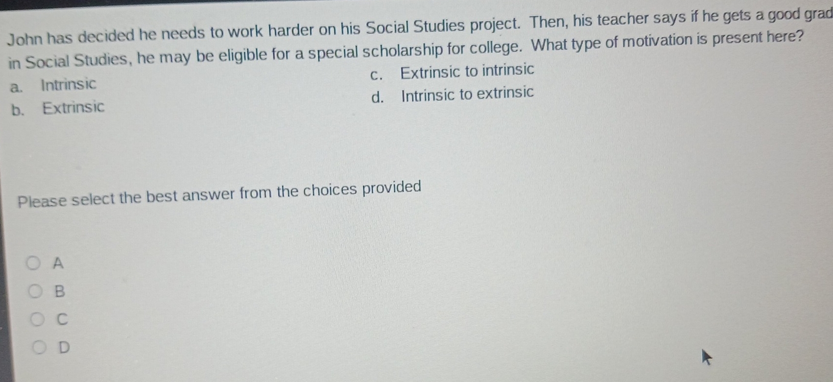 John has decided he needs to work harder on his Social Studies project. Then, his teacher says if he gets a good grad
in Social Studies, he may be eligible for a special scholarship for college. What type of motivation is present here?
a. Intrinsic c. Extrinsic to intrinsic
b. Extrinsic d. Intrinsic to extrinsic
Please select the best answer from the choices provided
A
B
C
D