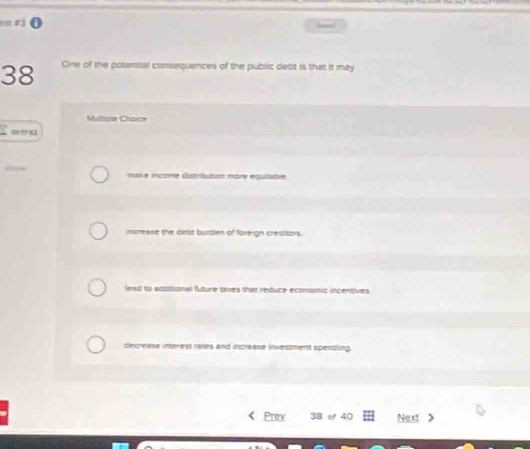 One of the potential consequences of the public debt is that it may
Mulisie Choice
0 9 3
make income dutribution more equtable
increase the delst bursen of foreign crediors.
leed to adiitional future taxes that reduce economic incentives.
decreese interest ralles and increese investment spending.
Prey 38 of 40 Next