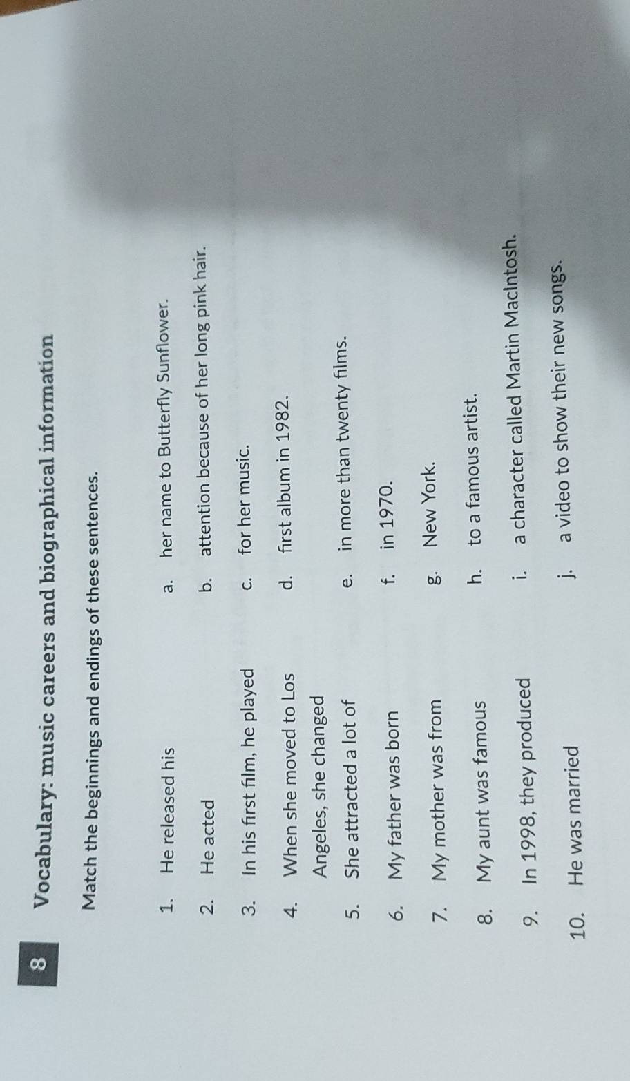 Vocabulary: music careers and biographical information
Match the beginnings and endings of these sentences.
1. He released his a. her name to Butterfly Sunflower.
2. He acted b. attention because of her long pink hair.
3. In his first film, he played c. for her music.
4. When she moved to Los d. first album in 1982.
Angeles, she changed
5. She attracted a lot of e. in more than twenty films.
6. My father was born f. in 1970.
7. My mother was from g. New York.
8. My aunt was famous h. to a famous artist.
9. In 1998, they produced i. a character called Martin MacIntosh.
10. He was married j. a video to show their new songs.