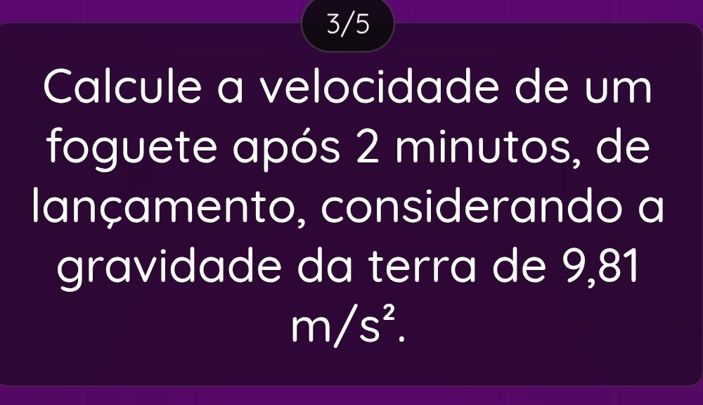 3/5 
Calcule a velocidade de um 
foguete após 2 minutos, de 
lançamento, considerando a 
gravidade da terra de 9,81
m/s^2.