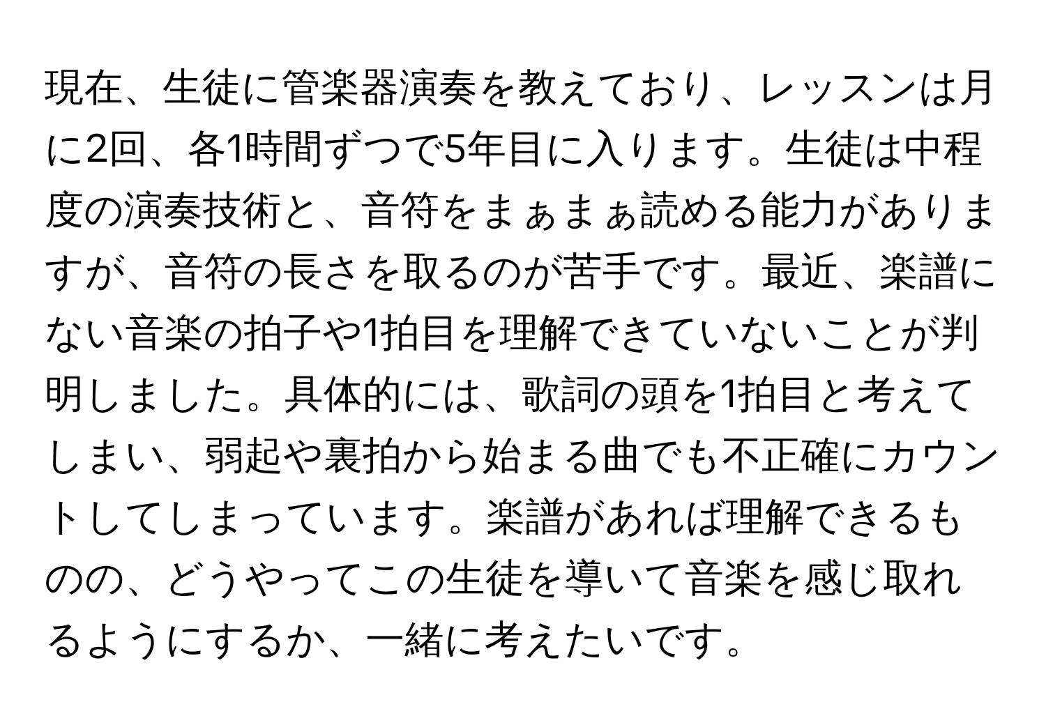 現在、生徒に管楽器演奏を教えており、レッスンは月に2回、各1時間ずつで5年目に入ります。生徒は中程度の演奏技術と、音符をまぁまぁ読める能力がありますが、音符の長さを取るのが苦手です。最近、楽譜にない音楽の拍子や1拍目を理解できていないことが判明しました。具体的には、歌詞の頭を1拍目と考えてしまい、弱起や裏拍から始まる曲でも不正確にカウントしてしまっています。楽譜があれば理解できるものの、どうやってこの生徒を導いて音楽を感じ取れるようにするか、一緒に考えたいです。