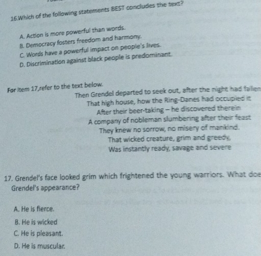 Which of the following statements BEST concludes the text?
A. Action is more powerful than words.
B. Democracy fosters freedom and harmony.
C. Words have a powerful impact on people's lives.
D. Discrimination against black people is predominant.
Før Item 17,refer to the text below.
Then Grendel departed to seek out, after the night had fallen
That high house, how the Ring-Danes had occupied it
After their beer-taking - he discovered therein
A company of nobleman slumbering after their feast
They knew no sorrow, no misery of mankind.
That wicked creature, grim and greedy,
Was instantly ready, savage and severe
17. Grendel's face looked grim which frightened the young warriors. What doe
Grendel's appearance?
A. He is fierce.
B. He is wicked
C. He is pleasant.
D. He is muscular.