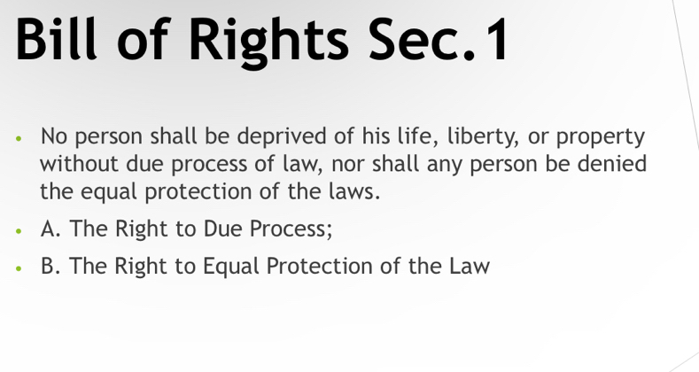 Bill of Rights Sec.1
No person shall be deprived of his life, liberty, or property
without due process of law, nor shall any person be denied
the equal protection of the laws.
A. The Right to Due Process;
B. The Right to Equal Protection of the Law