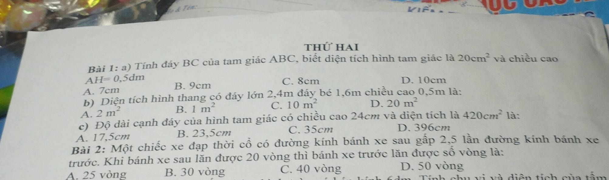 Ten
thứ hai
Bài 1: a) Tính đáy BC của tam giác ABC, biết diện tích hình tam giác là 20cm^2 và chiều cao
a H=0,5dm C. 8cm D. 10cm
A. 7cm
B. 9cm
b) Diện tích hình thang có đáy lớn 2,4m đáy bé 1,6m chiều cao 0,5m là:
C. 10m^2 D. 20m^2
A. 2m^2
B. 1m^2
c) Độ dài cạnh đáy của hình tam giác có chiều cao 24cm và diện tích là 420cm^2 là:
A. 17,5cm B. 23,5cm
C. 35cm D. 396cm
Bài 2: Một chiếc xe đạp thời cổ có đường kính bánh xe sau gấp 2,5 lần đường kính bánh xe
trước. Khi bánh xe sau lăn được 20 vòng thì bánh xe trước lăn được số vòng là:
A. 25 vòng B. 30 vòng C. 40 vòng
D. 50 vòng
diện tích của tấm