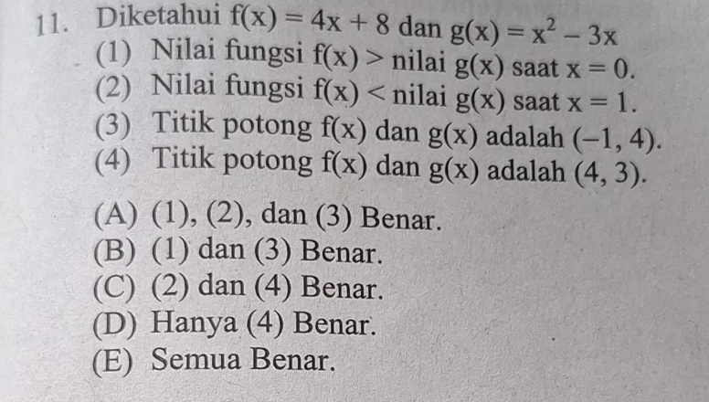 Diketahui f(x)=4x+8 dan g(x)=x^2-3x
(1) Nilai fungsi f(x)> nilai g(x) saat x=0. 
(2) Nilai fungsi f(x) nilai g(x) saat x=1. 
(3) Titik potong f(x) dan g(x) adalah (-1,4). 
(4) Titik potong f(x) dan g(x) adalah (4,3).
(A) (1), (2), dan (3) Benar.
(B) (1) dan (3) Benar.
(C) (2) dan (4) Benar.
(D) Hanya (4) Benar.
(E) Semua Benar.