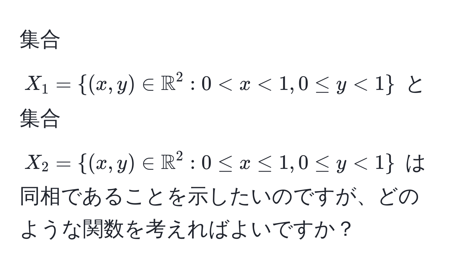 集合 $X_1 = ((x,y) ∈ mathbbR)^(2 : 0 < x < 1, 0 ≤ y < 1)$ と集合 $X_2 = ((x,y) ∈ mathbbR)^(2 : 0 ≤ x ≤ 1, 0 ≤ y < 1)$ は同相であることを示したいのですが、どのような関数を考えればよいですか？