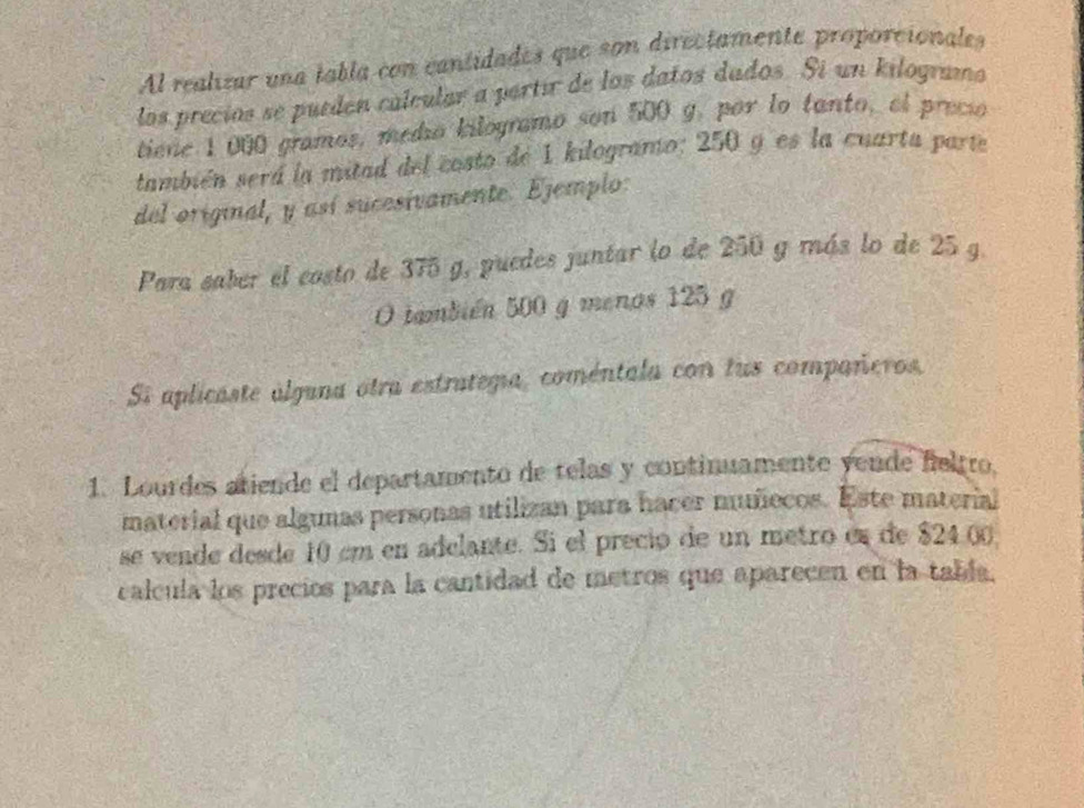 Al realizar una tabla con cantidades que son directamente proporcionales 
los precíos se pueden calcular a partir de los datos dados. Sí un kilogramo 
tiene 1000 gramos, medio kilogramo son 500 g, por to tanto, el preci 
también será la mitad del costo de 1 kilogramo; 250 y es la cuarta parte 
del original, y así sucesivamente. Ejemplo: 
Para saber el costo de 375 g, puedes juntar lo de 250 g más lo de 25 g. 
O también 500 g menos 125 g
Si aplicaste álguna otra estratega, coméntala con lus compañeros, 
1. Lourdes atiende el departamento de telas y continuamente yende feltro. 
material que algunas personas utilizan para hacer muñecos. Este material 
se vende desde 10 em en adelante. Si el preció de un metro es de $24.0
calcula los precios para la cantidad de metros que aparecen en la tabía.