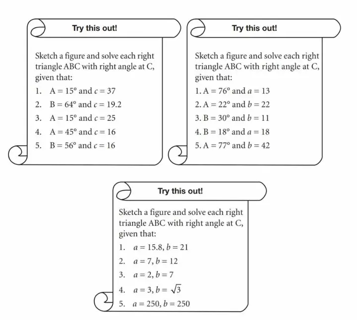 Try this out! Try this out! 
Sketch a figure and solve each right Sketch a figure and solve each right 
triangle ABC with right angle at C, triangle ABC with right angle at C, 
given that: given that: 
1. A=15° and c=37 1. A=76° and a=13
2. B=64° and c=19.2 2. A=22° and b=22
3. A=15° and c=25 3. B=30° and b=11
4. A=45° and c=16 4. B=18° and a=18
5. B=56° and c=16 5. A=77° and b=42
Try this out! 
Sketch a figure and solve each right 
triangle ABC with right angle at C, 
given that: 
1. a=15.8, b=21
2. a=7, b=12
3. a=2, b=7
4. a=3, b=sqrt(3)
5. a=250, b=250