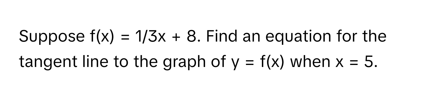 Suppose f(x) = 1/3x + 8. Find an equation for the tangent line to the graph of y = f(x) when x = 5.