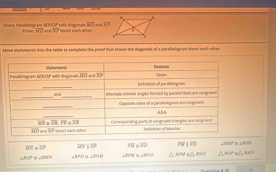 Given: Parallelogram MNOP with diagonals overline MO and overline NP
Prove: overline MO and overline NP bisect each other
Move statements into the table to complete the proof that shows the diagonals of a parallelogram bisect each other.
overline MN≌ overline OP
overline MNparallel overline OP overline PM≌ overline NO overline PMparallel overline NO ∠ RMP≌ ∠ RON
∠ ROP≌ ∠ RMN ∠ RPO≌ ∠ RNM ∠ RPM≌ ∠ RNO △ RPM≌ △ RNO △ ROP≌ △ RMN
Question # 30
