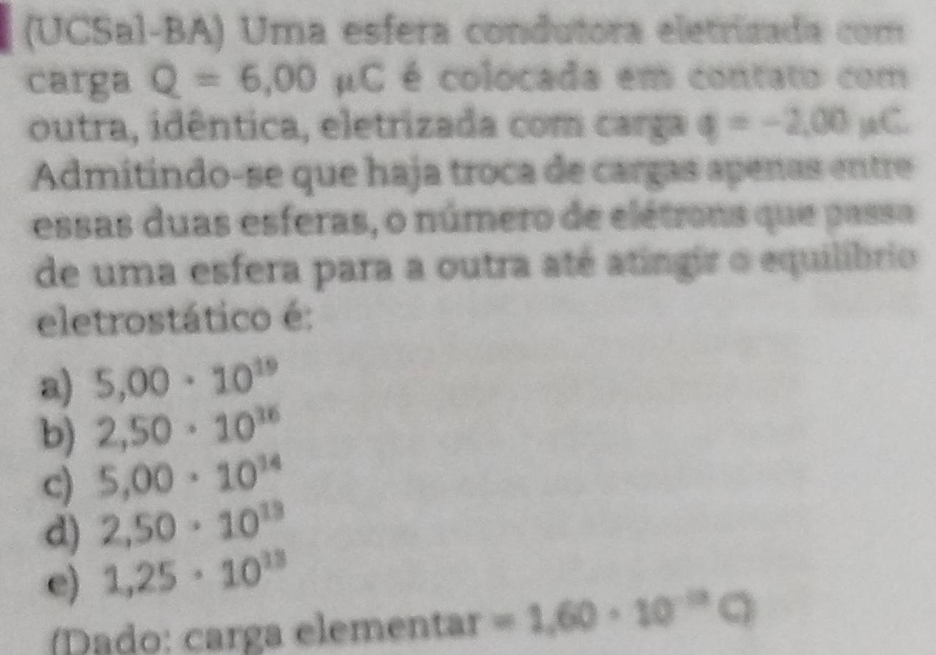 (UCSal-BA) Uma esfera condutora eletrizada com
carga Q=6,00 μC é colocada em contato com
outra, idêntica, eletrizada com carga q=-2,00mu C
Admitindo-se que haja troca de cargas apenas entre
essas duas esferas, o número de elétrons que passa
de uma esfera para a outra até atingir o equilíbrio
eletrostático é:
a) 5,00· 10^(19)
b) 2,50· 10^(36)
c) 5,00· 10^(14)
d) 2,50· 10^(13)
e) 1,25· 10^(13)
Dado: carga elementar =1.60· 10^(-12)C)