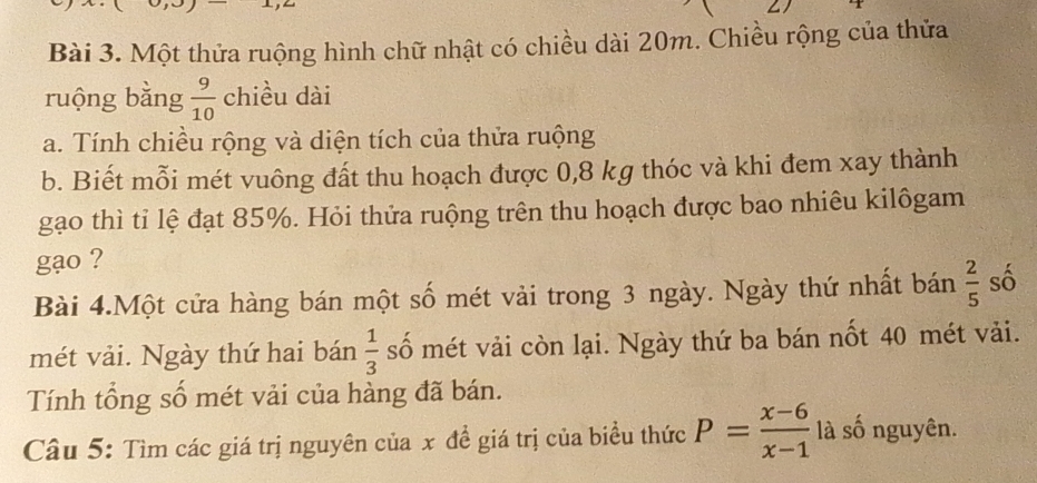 Một thửa ruộng hình chữ nhật có chiều dài 20m. Chiều rộng của thửa 
ruộng bằng  9/10  chiều dài 
a. Tính chiều rộng và diện tích của thửa ruộng 
b. Biết mỗi mét vuông đất thu hoạch được 0,8 kg thóc và khi đem xay thành 
gạo thì tỉ lệ đạt 85%. Hỏi thửa ruộng trên thu hoạch được bao nhiêu kilôgam 
gạo ? 
Bài 4.Một cửa hàng bán một số mét vải trong 3 ngày. Ngày thứ nhất bán  2/5  số 
mét vải. Ngày thứ hai bán  1/3  số mét vải còn lại. Ngày thứ ba bán nốt 40 mét vải. 
Tính tổng số mét vải của hàng đã bán. 
Câu 5: Tìm các giá trị nguyên của x đề giá trị của biểu thức P= (x-6)/x-1  là số nguyên.