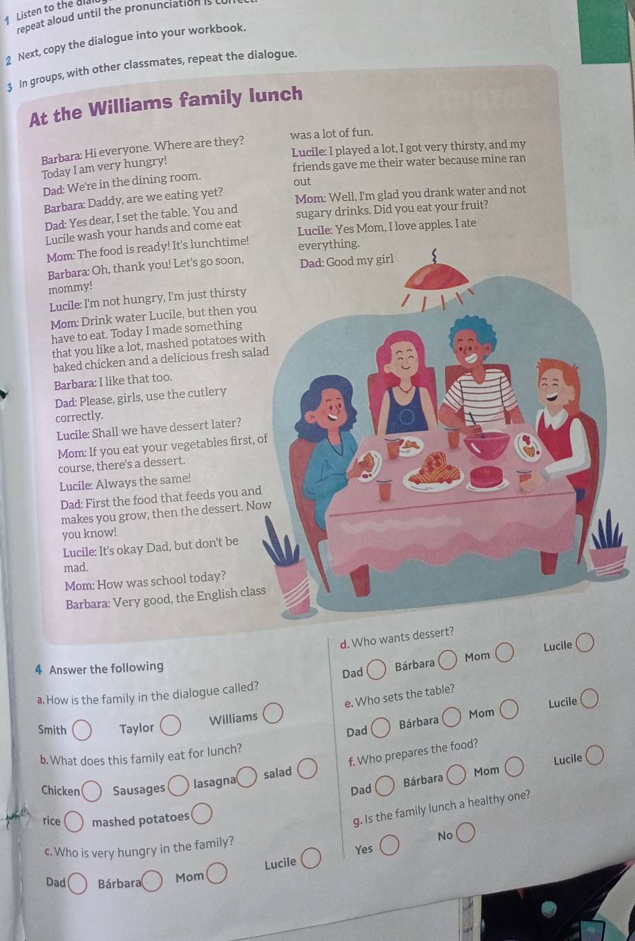 Listen to the dia
repeat aloud until the pronunciation is 
2 Next, copy the dialogue into your workbook.
3 In groups, with other classmates, repeat the dialogue
At the Williams family lunch
Barbara: Hi everyone. Where are they? was a lot of fun.
Lucile: I played a lot, I got very thirsty, and my
Today I am very hungry!
friends gave me their water because mine ran
Dad: We're in the dining room.
out
Barbara: Daddy, are we eating yet? Mom: Well, I'm glad you drank water and not
Dad: Yes dear, I set the table. You and sugary drinks. Did you eat your fruit?
Lucile wash your hands and come eat Lucile: Yes Mom, I love apples. I ate
Mom: The food is ready! It's lunchtime! everything.
Barbara: Oh, thank you! Let's go soon, Dad: Good my girl
mommy!
Lucile: I'm not hungry, I'm just thirsty
Mom: Drink water Lucile, but then you
have to eat. Today I made something
that you like a lot, mashed potatoes with
baked chicken and a delicious fresh salad
Barbara: I like that too.
Dad: Please, girls, use the cutlery
correctly.
Lucile: Shall we have dessert later?
Mom: If you eat your vegetables first, of
course, there's a dessert.
Lucile: Always the same!
Dad: First the food that feeds you and
makes you grow, then the dessert. Now
you know!
Lucile: It's okay Dad, but don't be
mad.
Mom: How was school today?
Barbara: Very good, the English class
d. Who wants dessert?
Dad Bárbara Lucile
4 Answer the following Mom
a. How is the family in the dialogue called?
e. Who sets the table?
Williams
Mom Lucile
Smith Taylor
Dad
Bárbara
b. What does this family eat for lunch?
salad f. Who prepares the food?
Lucile
Chicken Sausages lasagna
Dad Bárbara Mom
rice mashed potatoes
g. Is the family lunch a healthy one?
c. Who is very hungry in the family?
No
Yes
Dad Bárbara Mom Lucile