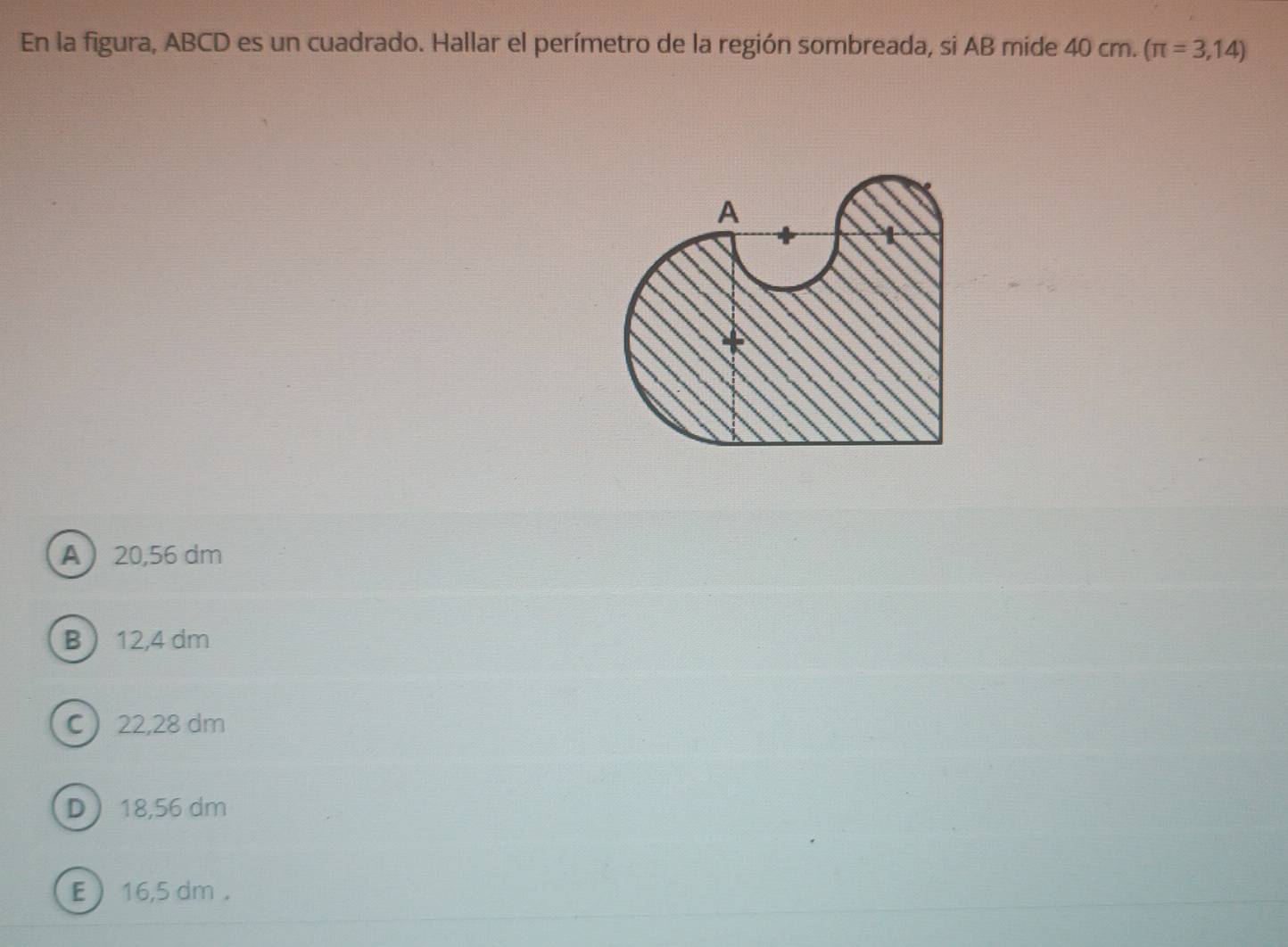 En la figura, ABCD es un cuadrado. Hallar el perímetro de la región sombreada, si AB mide 40 cm. (π =3,14)
A 20,56 dm
B  12,4 dm
C 22,28 dm
D 18,56 dm
E  16,5 dm.