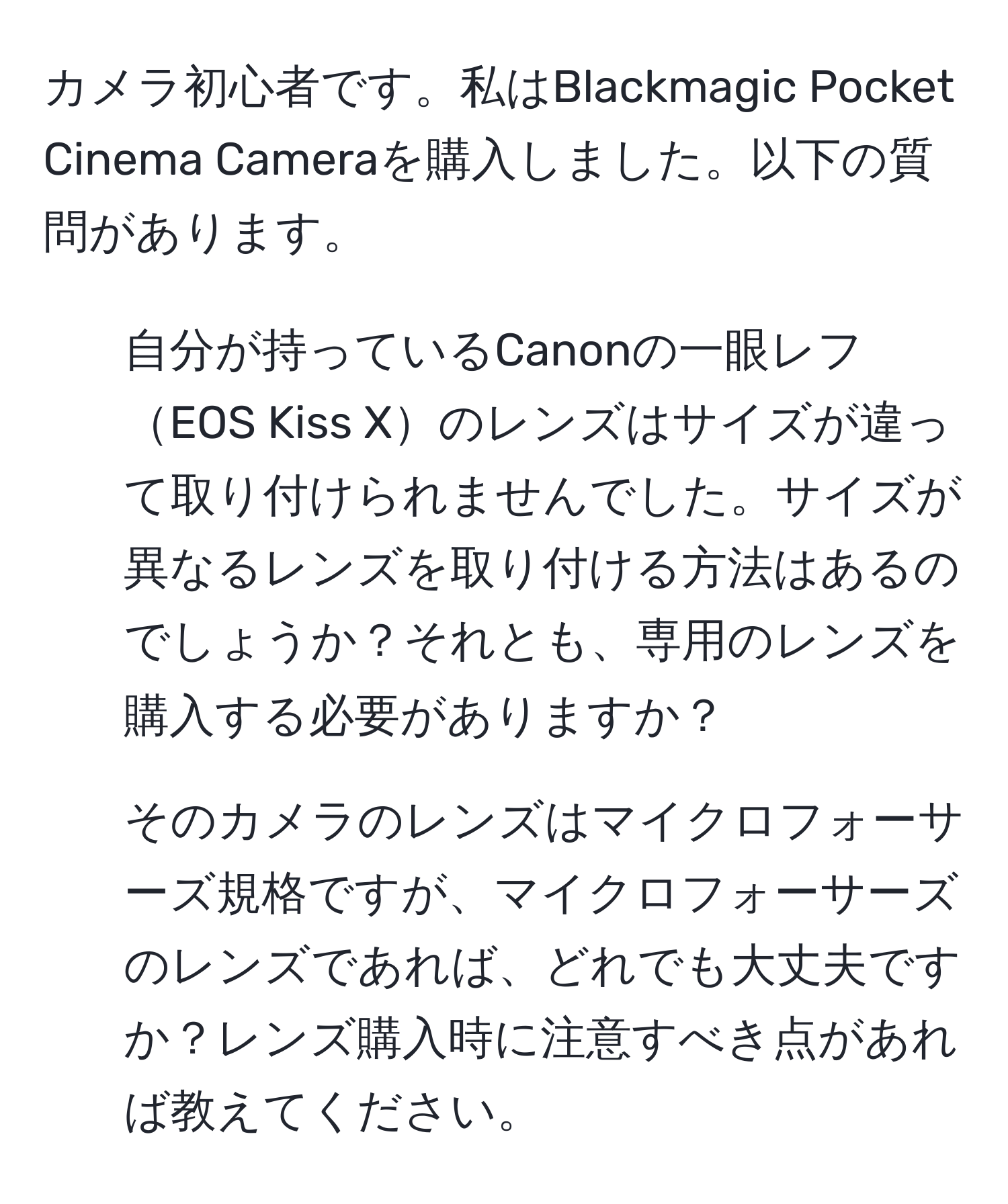 カメラ初心者です。私はBlackmagic Pocket Cinema Cameraを購入しました。以下の質問があります。  
1. 自分が持っているCanonの一眼レフEOS Kiss Xのレンズはサイズが違って取り付けられませんでした。サイズが異なるレンズを取り付ける方法はあるのでしょうか？それとも、専用のレンズを購入する必要がありますか？  
2. そのカメラのレンズはマイクロフォーサーズ規格ですが、マイクロフォーサーズのレンズであれば、どれでも大丈夫ですか？レンズ購入時に注意すべき点があれば教えてください。