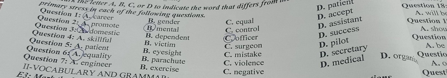 D. patient
Question 18:
primary stress in each of the following questions.
A. will b
Question 1: A. career
D. accept
B. gender C. equal Question 1
Question 2: A promote Bymental
D. assistant
C. control A. shou
Question 3:② domestic B. dependent
D. success
Cofficer Question
Question 4: A. skillful B. victim
D. pilot
C. surgeon A. be
Question 5: A. patient B. eyesight
D. secretary
C. mistake Questio
Question 6:(A.)equality B. parachute
C. violence A. o
Question 7: A. engineer B. exercise
D. medical D. organiz
II-VOCABULARY AND GRAMMA
C. negative Questi