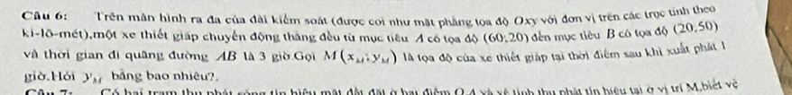 Trên mần hình ra đa của đài kiểm soát (được coi như mặt phẳng tọa độ Oxy với đơn vị trên các trực tinh theo 
ki-lõ-mét),một xe thiết giáp chuyến động thăng đều từ mục tiêu A có tọa độ (60,20) dến mục tiêu B có tọa độ (20,50)
và thời gian đi quâng đường AB là 3 giờ Gọi M(x_M,y_M) là lọa độ của xe thiết giáp tại thời điểm sau khỉ xuất phát l 
giờ,Hói y_M bằng bao nhiêu?. 
ug tin biệu mài đài đại ở bai điệm Q 4 xã xã tịnh tu phài tn biệu tai ở xỉ ví M. biết về