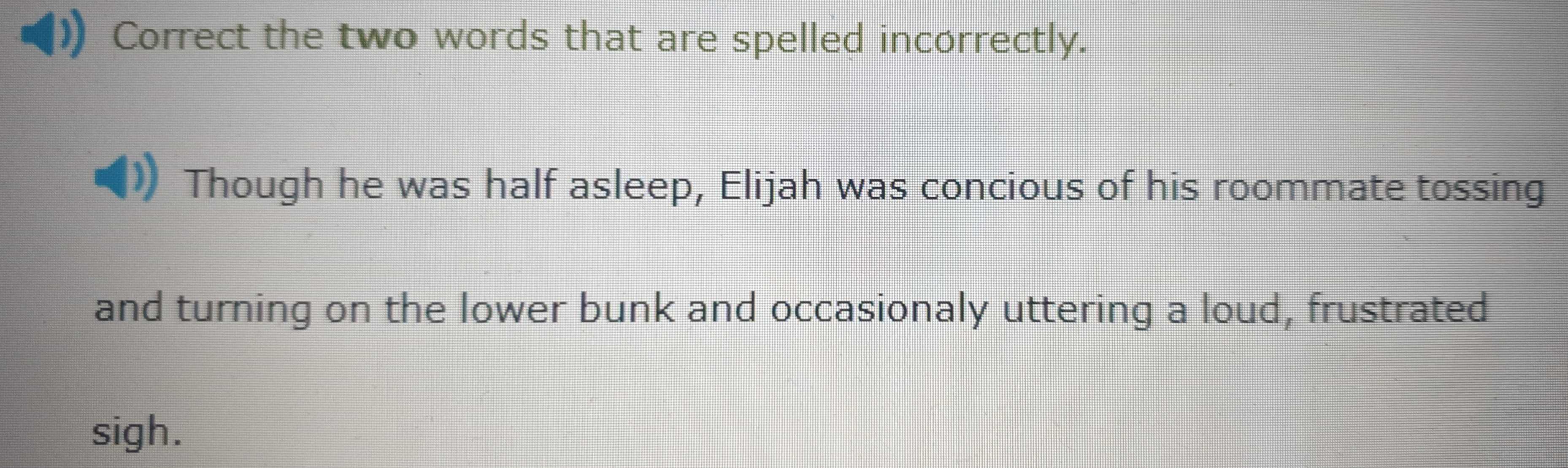 Correct the two words that are spelled incorrectly. 
Though he was half asleep, Elijah was concious of his roommate tossing 
and turning on the lower bunk and occasionaly uttering a loud, frustrated 
sigh.