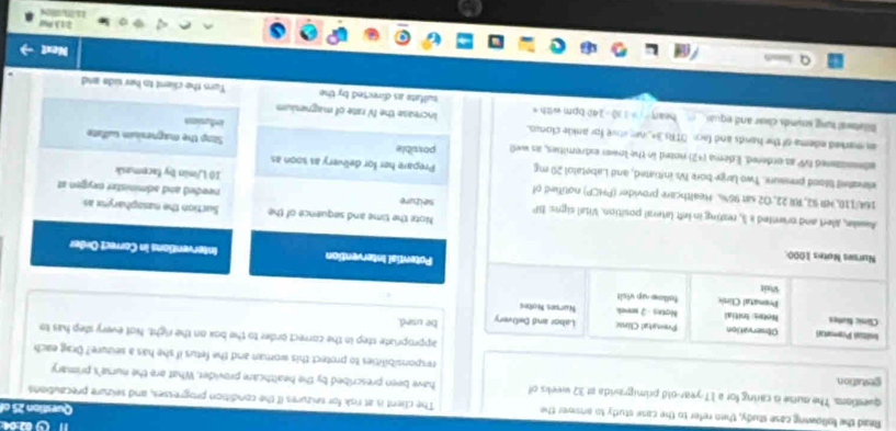 Read the following case study, then refer to the case study to answer the The client is at risk for seizures if the condition progrewes, and seizure precautions Question 25 of 
questions. The outse is caring for a 17-year-old primigravida at 32 weeks of have been prescribed by the healthcare provider. What are the nurse's primary 
gestation. responsibilities to protect this woman and the fetus if she has a seuzure? Orag each 
appropriate step in the correct order to the box on the right. Not every step has to 
Iniltal Premartal Observation Prvatal Clina Labor and DeOvery be used. 
Clânic famtes Notes: Ioitial Notes - 2 weak Nurses Notes 
Prematal Climic fallmw-up visit 
vuật Potential Intervention 
Nurses Notes 1000. 
Interventions in Correct Order 
Note the time and sequence of the Suction the nasopharynx as 
Awakn, aert and oriented x 3, resting in left lateral position. Vital signs: BP seizure needed and administer nxygen at
164/110, HR 92, RR 22, O2 sat 96%. Healthcare provider (PHCP) notified of 10 L/min by facemask 
elevatel lilood pressure. Two large bore IVs initiated, and Labetatol 20 mg Prepare her for delivery as soon as 
abennanted bsqrt(sqrt V) s2 ordered. Edema [+2) noted in the lown extremities, as wel possible Stop the magnesisn sufate 
an marked edema of the hands and fach OTRs 34, he aove for ankle clonzo. increase the NV rate of magnesium infurios 
Billetwal lung sminds clear and equi hear . = 130 - 140 bpm with = sulfate as directed by the Turn the client to her side and 
Nest