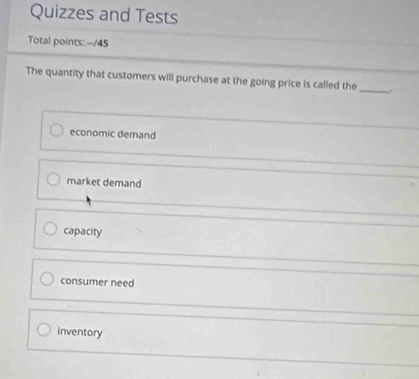 Quizzes and Tests
Total points: --/45
The quantity that customers will purchase at the going price is called the_ .
economic demand
market demand
capacity
consumer need
inventory