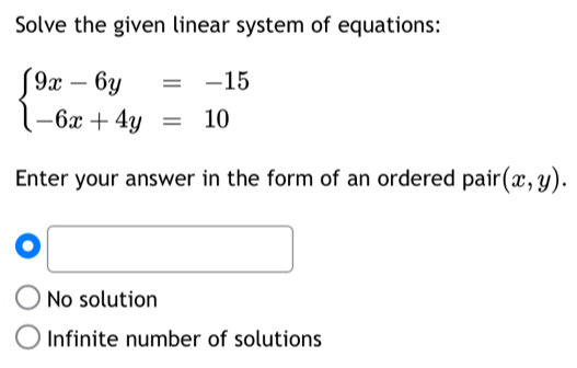 Solve the given linear system of equations:
beginarrayl 9x-6y=-15 -6x+4y=10endarray.
Enter your answer in the form of an ordered pair (x,y). 
. □
No solution
Infinite number of solutions