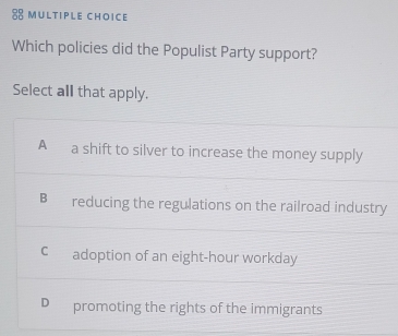 Which policies did the Populist Party support?
Select all that apply.
A a shift to silver to increase the money supply
B reducing the regulations on the railroad industry
C adoption of an eight-hour workday
D promoting the rights of the immigrants