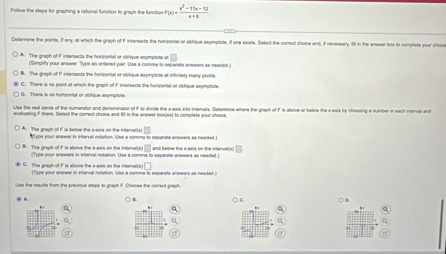 Follow the steps for graphing a rational function to graph the function F(x)= (x^2-11x-12)/x+6 
Determine the points, if any, at which the graph of F intersects the horizontal or oblique asymptote, if one exists. Select the correct choice and, if necessary, fill in the answer box to complete your choic
A. The graph of F intersects the horizontal or oblique asymptote at □
(Simplify your answer. Type an ordered pair. Use a comma to separate answers as needed.)
B. The graph of F intersects the horizontal or oblique asymptote at infinitely many points.
C. There is no point at which the graph of F intersects the horizontal or oblique asymptote.
D. There is no horizontal or oblique asymptote.
Use the real zeros of the numerator and denominator of F to divide the x-axis into intervals. Determine where the graph of F is above or below the x-axis by choosing a number in each interval and
evaiuating F there. Select the correct choice and fill in the answer box(es) to complete your choice.
A. The graph of F is below the x-axis on the interval(s) □ 
*Type your answer in interval notation. Use a comma to separate answers as needed.)
B. The graph of F is above the x-axis on the interval(s) □ and below the x-axis on the interval(s)
(Type your answers in interval notation. Use a comma to separate answers as needed.)
C. The graph of F is above the x-axis on the interval(s) □
(Type your answer in interval notation. Use a comma to separate answers as needed.)
Use the results from the previous steps to graph F. Choose the correct graph.
A
B.
C.
D.
Ay
4x
3