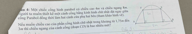 Mău 4: Một chiếc cổng hình parabol có chiều cao 4m và chiều ngang 8m. 
Người ta muốn thiết kế một cánh cổng bằng kính hình chữ nhật đặt ngay giữa 
cổng Parabol đồng thời làm hai cánh cửa phụ hai bên (tham khảo hình vẽ). 
Nếu muốn chiều cao của phần cổng hình chữ nhật trong khoảng từ 1,75m đến
3m thì chiều ngang của cánh cổng (đoạn CD) là bao nhiêu mét?