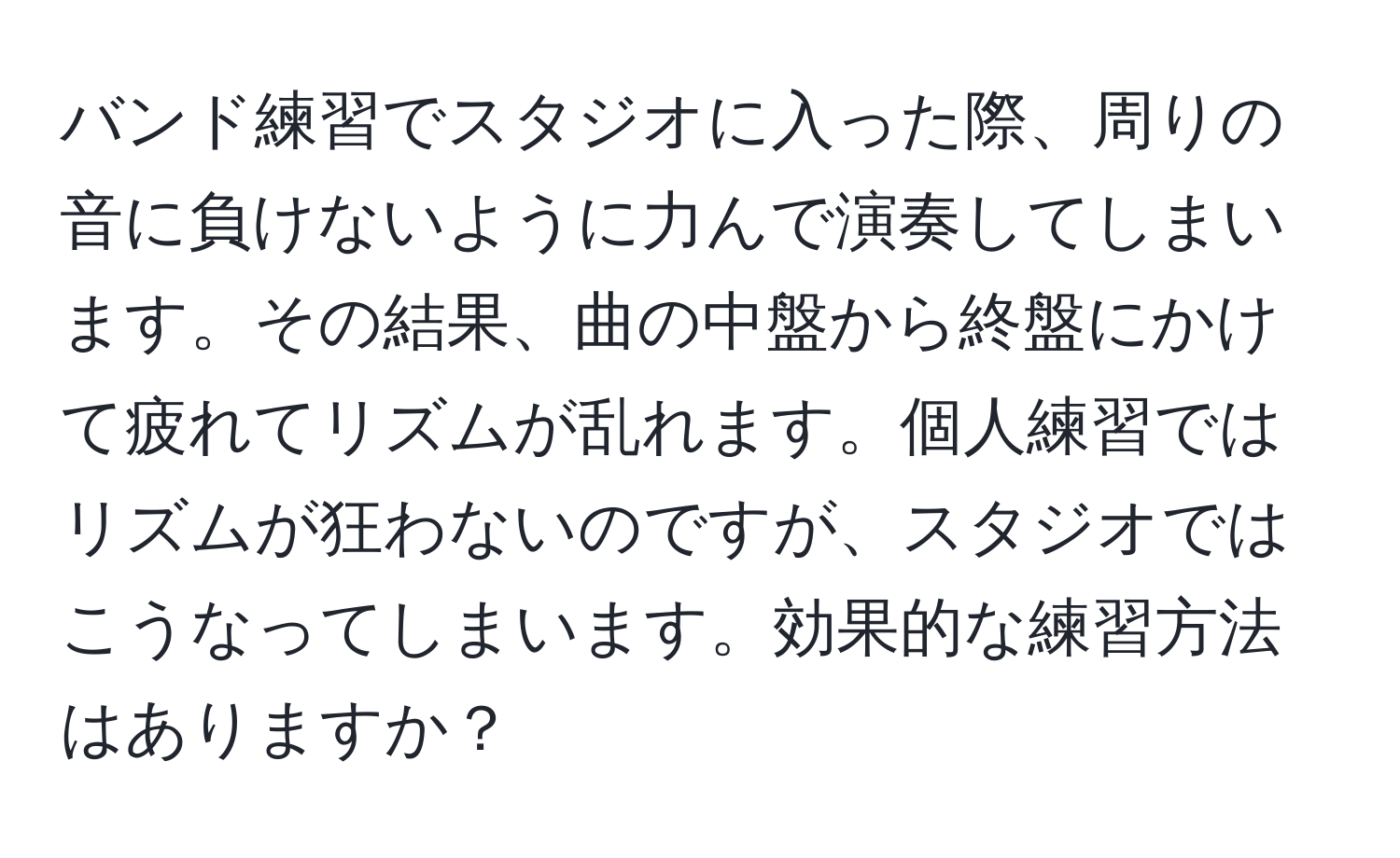 バンド練習でスタジオに入った際、周りの音に負けないように力んで演奏してしまいます。その結果、曲の中盤から終盤にかけて疲れてリズムが乱れます。個人練習ではリズムが狂わないのですが、スタジオではこうなってしまいます。効果的な練習方法はありますか？